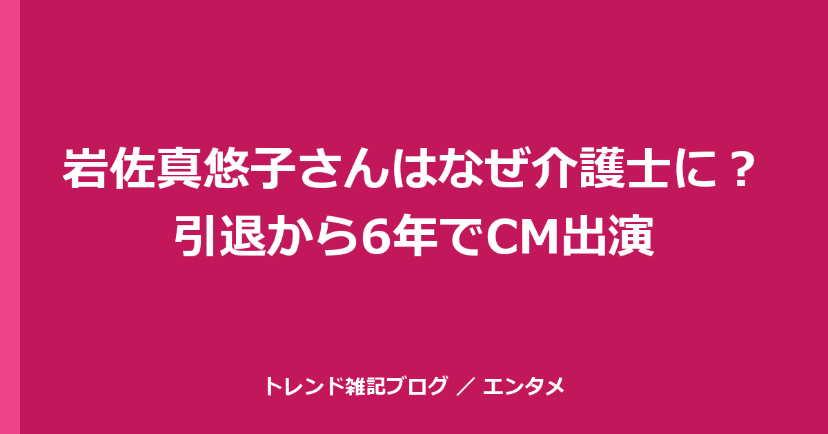 岩佐真悠子さんはなぜ介護士に？引退から6年でCM出演